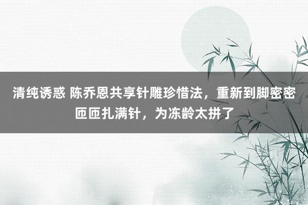 清纯诱惑 陈乔恩共享针雕珍惜法，重新到脚密密匝匝扎满针，为冻龄太拼了