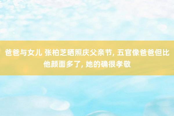 爸爸与女儿 张柏芝晒照庆父亲节, 五官像爸爸但比他颜面多了, 她的确很孝敬