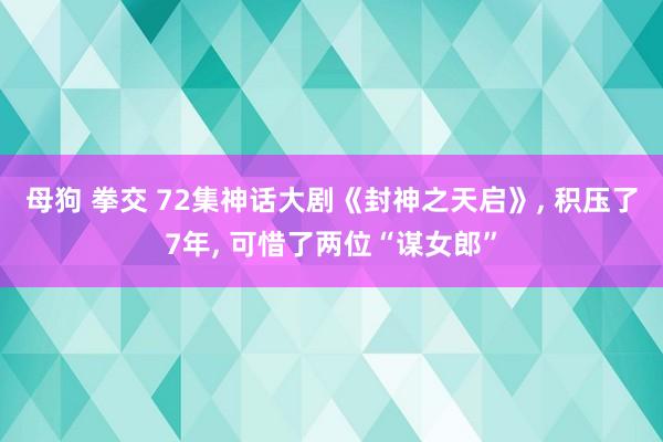 母狗 拳交 72集神话大剧《封神之天启》, 积压了7年, 可惜了两位“谋女郎”